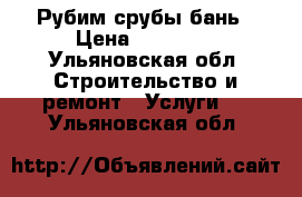 Рубим срубы бань › Цена ­ 25 000 - Ульяновская обл. Строительство и ремонт » Услуги   . Ульяновская обл.